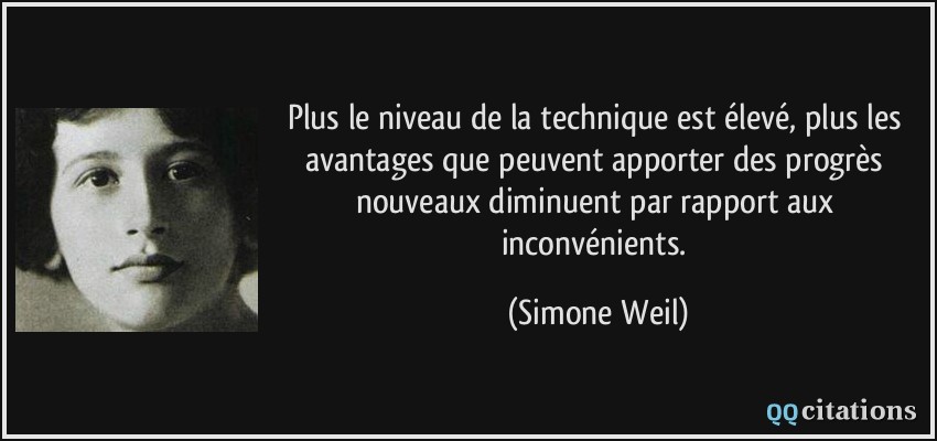 Plus le niveau de la technique est élevé, plus les avantages que peuvent apporter des progrès nouveaux diminuent par rapport aux inconvénients.  - Simone Weil