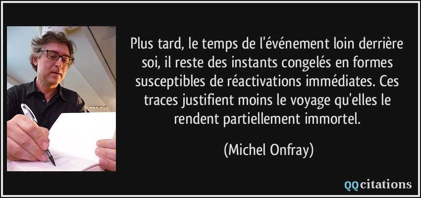 Plus tard, le temps de l'événement loin derrière soi, il reste des instants congelés en formes susceptibles de réactivations immédiates. Ces traces justifient moins le voyage qu'elles le rendent partiellement immortel.  - Michel Onfray