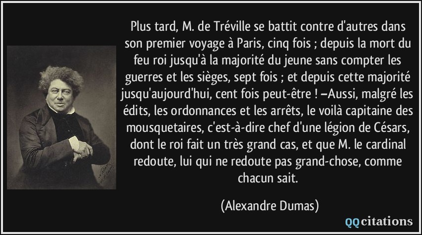 Plus tard, M. de Tréville se battit contre d'autres dans son premier voyage à Paris, cinq fois ; depuis la mort du feu roi jusqu'à la majorité du jeune sans compter les guerres et les sièges, sept fois ; et depuis cette majorité jusqu'aujourd'hui, cent fois peut-être ! –Aussi, malgré les édits, les ordonnances et les arrêts, le voilà capitaine des mousquetaires, c'est-à-dire chef d'une légion de Césars, dont le roi fait un très grand cas, et que M. le cardinal redoute, lui qui ne redoute pas grand-chose, comme chacun sait.  - Alexandre Dumas