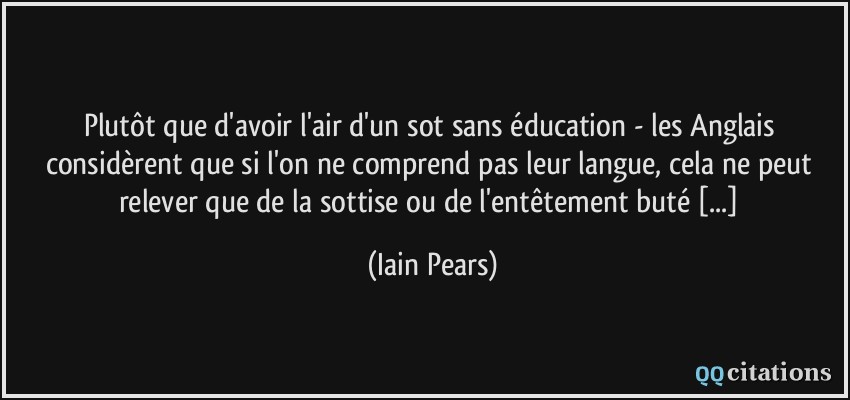 Plutôt que d'avoir l'air d'un sot sans éducation - les Anglais considèrent que si l'on ne comprend pas leur langue, cela ne peut relever que de la sottise ou de l'entêtement buté [...]  - Iain Pears