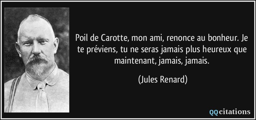 Poil de Carotte, mon ami, renonce au bonheur. Je te préviens, tu ne seras jamais plus heureux que maintenant, jamais, jamais.  - Jules Renard