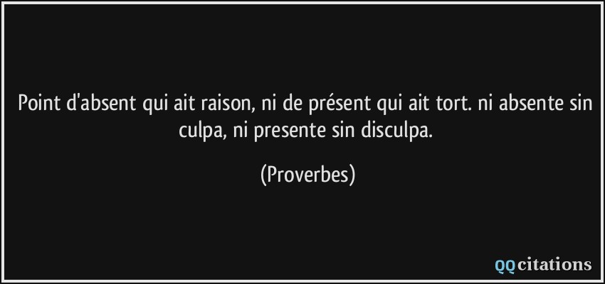 Point d'absent qui ait raison, ni de présent qui ait tort. ni absente sin culpa, ni presente sin disculpa.  - Proverbes