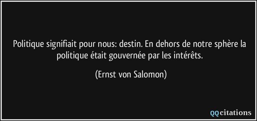 Politique signifiait pour nous: destin. En dehors de notre sphère la politique était gouvernée par les intérêts.  - Ernst von Salomon