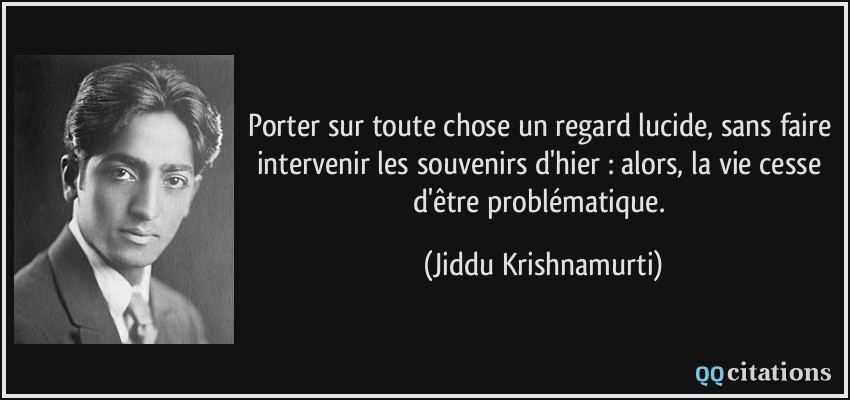 Porter sur toute chose un regard lucide, sans faire intervenir les souvenirs d'hier : alors, la vie cesse d'être problématique.  - Jiddu Krishnamurti