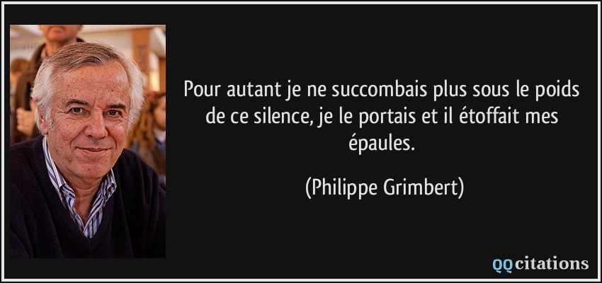 Pour autant je ne succombais plus sous le poids de ce silence, je le portais et il étoffait mes épaules.  - Philippe Grimbert