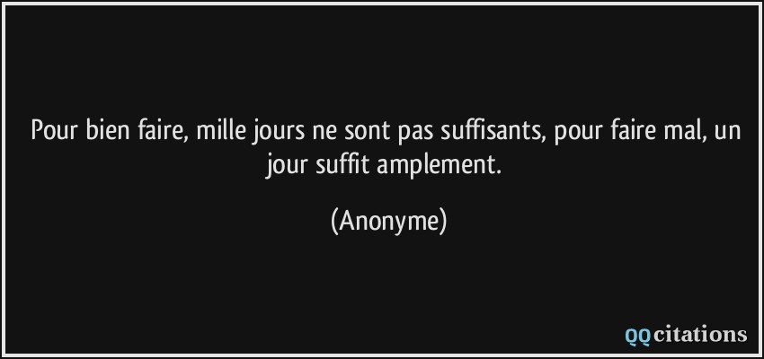 Pour bien faire, mille jours ne sont pas suffisants, pour faire mal, un jour suffit amplement.  - Anonyme