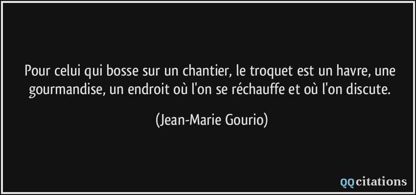 Pour celui qui bosse sur un chantier, le troquet est un havre, une gourmandise, un endroit où l'on se réchauffe et où l'on discute.  - Jean-Marie Gourio