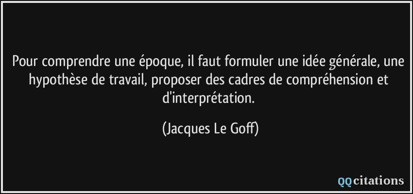 Pour comprendre une époque, il faut formuler une idée générale, une hypothèse de travail, proposer des cadres de compréhension et d'interprétation.  - Jacques Le Goff