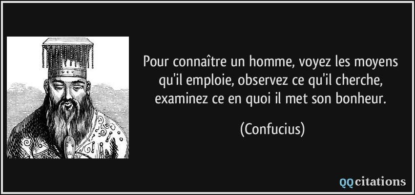 Pour connaître un homme, voyez les moyens qu'il emploie, observez ce qu'il cherche, examinez ce en quoi il met son bonheur.  - Confucius