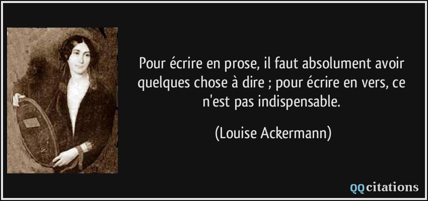 Pour écrire en prose, il faut absolument avoir quelques chose à dire ; pour écrire en vers, ce n'est pas indispensable.  - Louise Ackermann