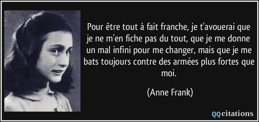 Pour être tout à fait franche, je t'avouerai que je ne m'en fiche pas du tout, que je me donne un mal infini pour me changer, mais que je me bats toujours contre des armées plus fortes que moi.  - Anne Frank
