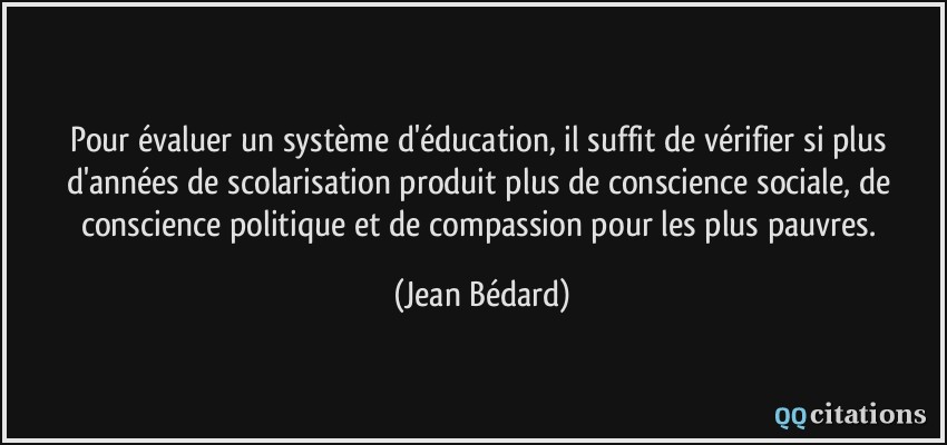 Pour évaluer un système d'éducation, il suffit de vérifier si plus d'années de scolarisation produit plus de conscience sociale, de conscience politique et de compassion pour les plus pauvres.  - Jean Bédard