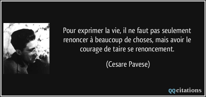 Pour exprimer la vie, il ne faut pas seulement renoncer à beaucoup de choses, mais avoir le courage de taire se renoncement.  - Cesare Pavese