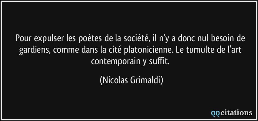 Pour expulser les poètes de la société, il n'y a donc nul besoin de gardiens, comme dans la cité platonicienne. Le tumulte de l'art contemporain y suffit.  - Nicolas Grimaldi
