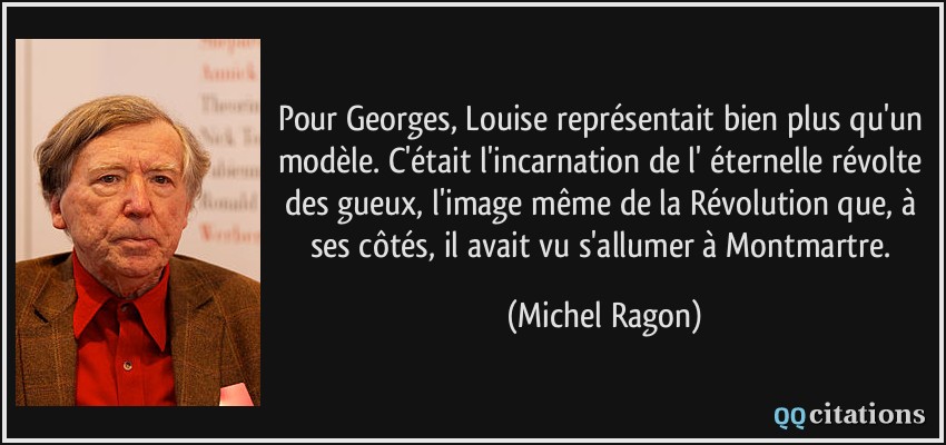 Pour Georges, Louise représentait bien plus qu'un modèle. C'était l'incarnation de l' éternelle révolte des gueux, l'image même de la Révolution que, à ses côtés, il avait vu s'allumer à Montmartre.  - Michel Ragon