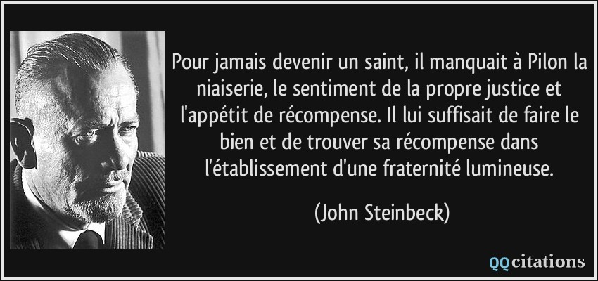 Pour jamais devenir un saint, il manquait à Pilon la niaiserie, le sentiment de la propre justice et l'appétit de récompense. Il lui suffisait de faire le bien et de trouver sa récompense dans l'établissement d'une fraternité lumineuse.  - John Steinbeck