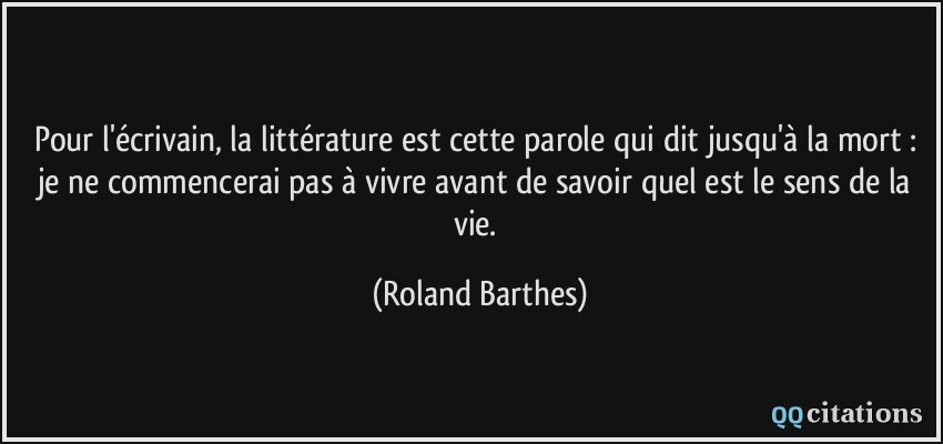Pour l'écrivain, la littérature est cette parole qui dit jusqu'à la mort : je ne commencerai pas à vivre avant de savoir quel est le sens de la vie.  - Roland Barthes