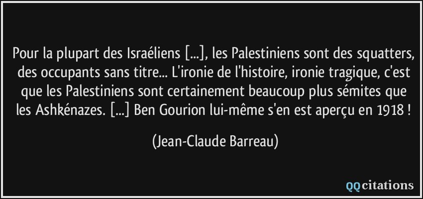 Pour la plupart des Israéliens [...], les Palestiniens sont des squatters, des occupants sans titre... L'ironie de l'histoire, ironie tragique, c'est que les Palestiniens sont certainement beaucoup plus sémites que les Ashkénazes. [...] Ben Gourion lui-même s'en est aperçu en 1918 !  - Jean-Claude Barreau
