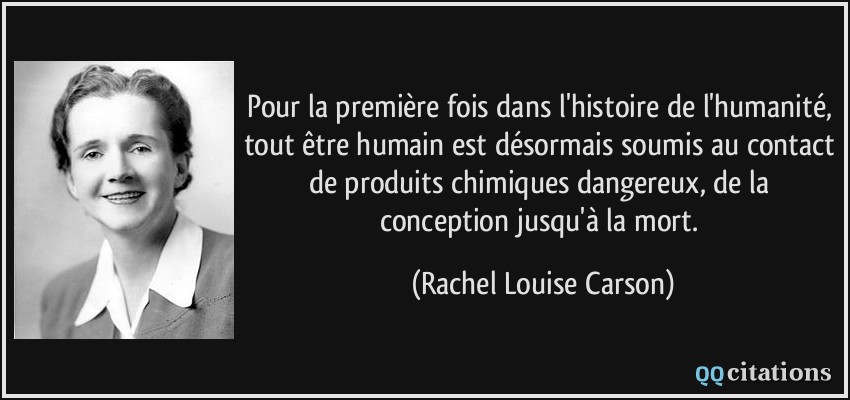 Pour la première fois dans l'histoire de l'humanité, tout être humain est désormais soumis au contact de produits chimiques dangereux, de la conception jusqu'à la mort.  - Rachel Louise Carson
