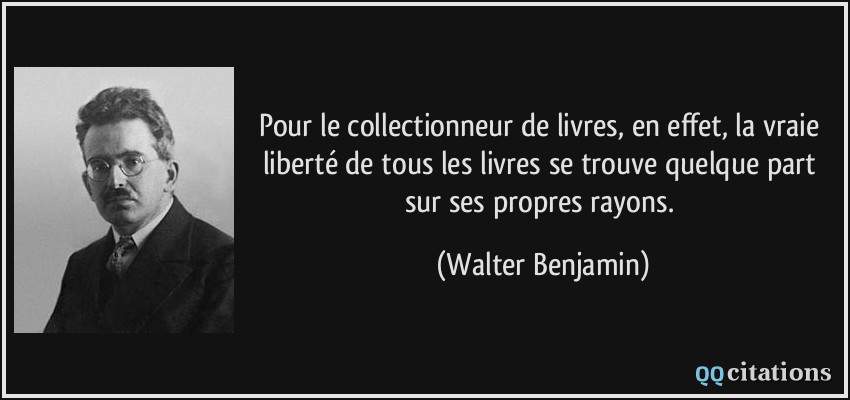 Pour le collectionneur de livres, en effet, la vraie liberté de tous les livres se trouve quelque part sur ses propres rayons.  - Walter Benjamin