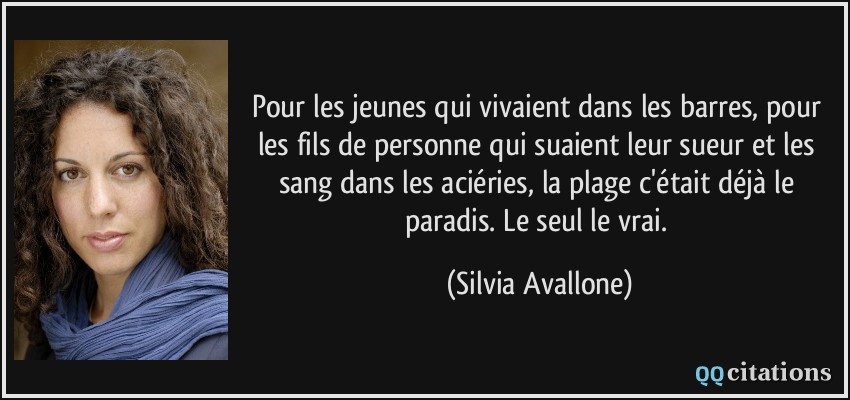 Pour les jeunes qui vivaient dans les barres, pour les fils de personne qui suaient leur sueur et les sang dans les aciéries, la plage c'était déjà le paradis. Le seul le vrai.  - Silvia Avallone