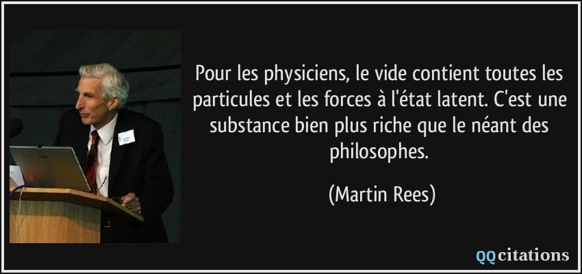 Pour les physiciens, le vide contient toutes les particules et les forces à l'état latent. C'est une substance bien plus riche que le néant des philosophes.  - Martin Rees