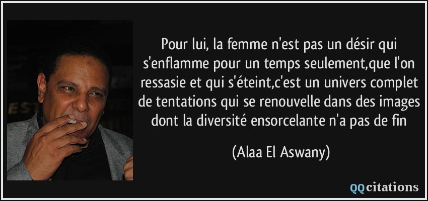 Pour lui, la femme n'est pas un désir qui s'enflamme pour un temps seulement,que l'on ressasie et qui s'éteint,c'est un univers complet de tentations qui se renouvelle dans des images dont la diversité ensorcelante n'a pas de fin  - Alaa El Aswany