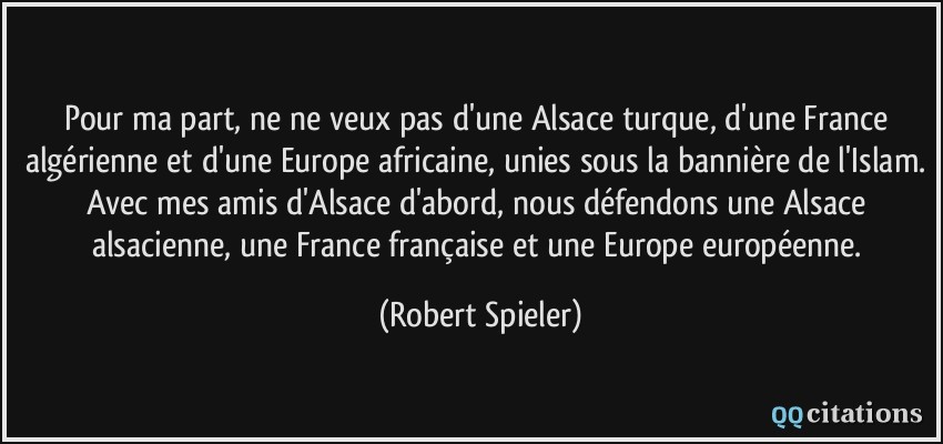 Pour ma part, ne ne veux pas d'une Alsace turque, d'une France algérienne et d'une Europe africaine, unies sous la bannière de l'Islam. Avec mes amis d'Alsace d'abord, nous défendons une Alsace alsacienne, une France française et une Europe européenne.  - Robert Spieler