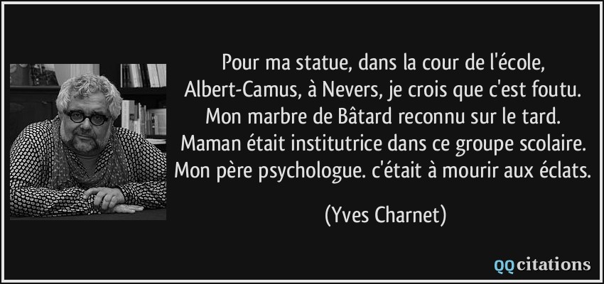 Pour ma statue, dans la cour de l'école, Albert-Camus, à Nevers, je crois que c'est foutu. Mon marbre de Bâtard reconnu sur le tard. Maman était institutrice dans ce groupe scolaire. Mon père psychologue. c'était à mourir aux éclats.  - Yves Charnet