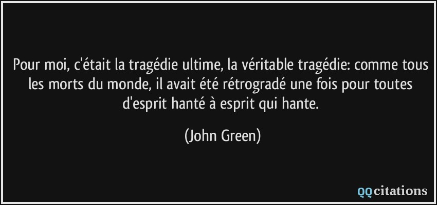 Pour moi, c'était la tragédie ultime, la véritable tragédie: comme tous les morts du monde, il avait été rétrogradé une fois pour toutes d'esprit hanté à esprit qui hante.  - John Green