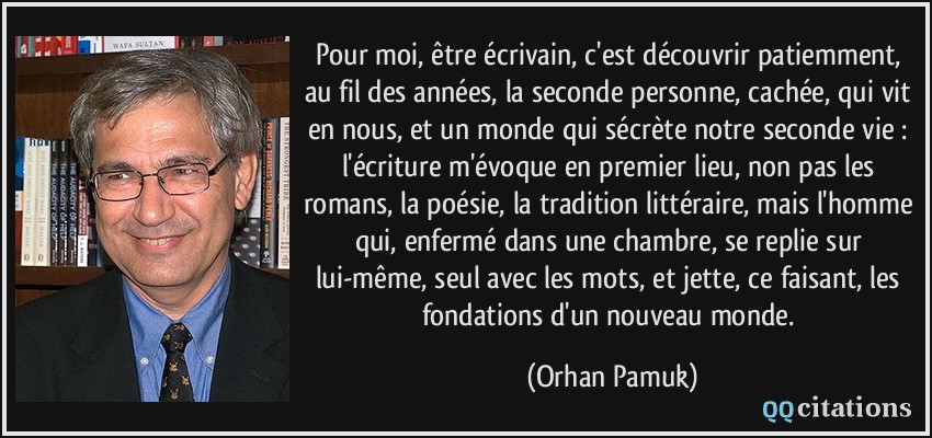 Pour moi, être écrivain, c'est découvrir patiemment, au fil des années, la seconde personne, cachée, qui vit en nous, et un monde qui sécrète notre seconde vie : l'écriture m'évoque en premier lieu, non pas les romans, la poésie, la tradition littéraire, mais l'homme qui, enfermé dans une chambre, se replie sur lui-même, seul avec les mots, et jette, ce faisant, les fondations d'un nouveau monde.  - Orhan Pamuk