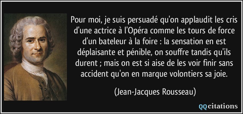Pour moi, je suis persuadé qu'on applaudit les cris d'une actrice à l'Opéra comme les tours de force d'un bateleur à la foire : la sensation en est déplaisante et pénible, on souffre tandis qu'ils durent ; mais on est si aise de les voir finir sans accident qu'on en marque volontiers sa joie.  - Jean-Jacques Rousseau