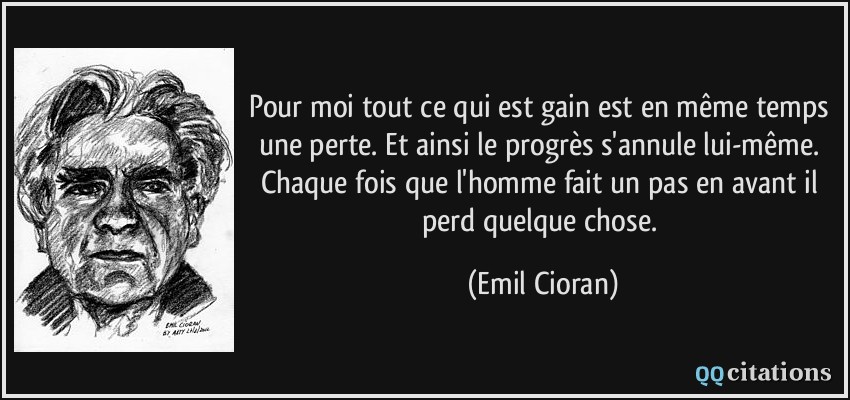 Pour moi tout ce qui est gain est en même temps une perte. Et ainsi le progrès s'annule lui-même. Chaque fois que l'homme fait un pas en avant il perd quelque chose.  - Emil Cioran