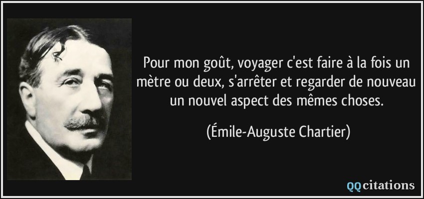 Pour mon goût, voyager c'est faire à la fois un mètre ou deux, s'arrêter et regarder de nouveau un nouvel aspect des mêmes choses.  - Émile-Auguste Chartier