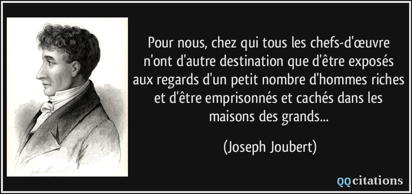 Pour nous, chez qui tous les chefs-d'œuvre n'ont d'autre destination que d'être exposés aux regards d'un petit nombre d'hommes riches et d'être emprisonnés et cachés dans les maisons des grands...  - Joseph Joubert
