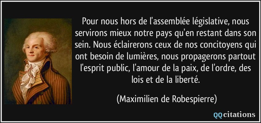 Pour nous hors de l'assemblée législative, nous servirons mieux notre pays qu'en restant dans son sein. Nous éclairerons ceux de nos concitoyens qui ont besoin de lumières, nous propagerons partout l'esprit public, l'amour de la paix, de l'ordre, des lois et de la liberté.  - Maximilien de Robespierre
