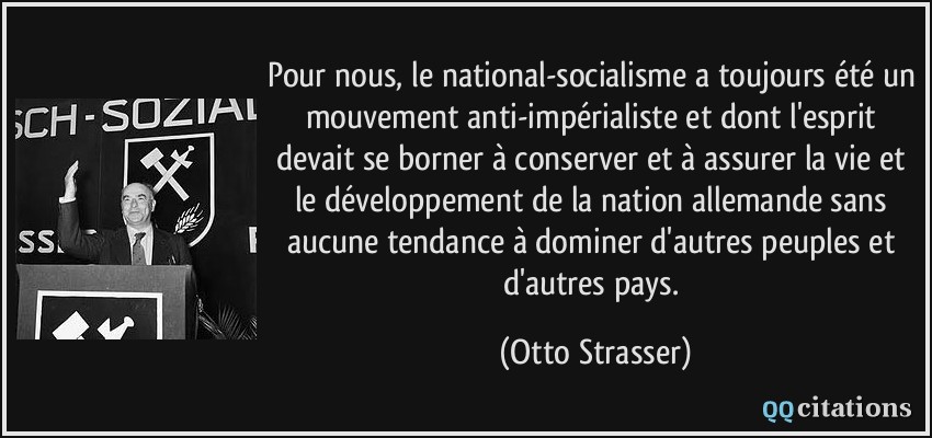 Pour nous, le national-socialisme a toujours été un mouvement anti-impérialiste et dont l'esprit devait se borner à conserver et à assurer la vie et le développement de la nation allemande sans aucune tendance à dominer d'autres peuples et d'autres pays.  - Otto Strasser