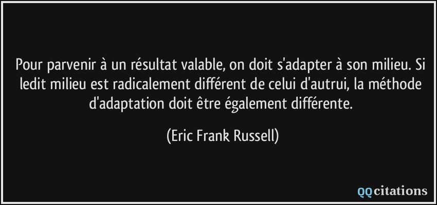 Pour parvenir à un résultat valable, on doit s'adapter à son milieu. Si ledit milieu est radicalement différent de celui d'autrui, la méthode d'adaptation doit être également différente.  - Eric Frank Russell