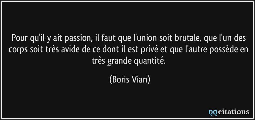 Pour qu'il y ait passion, il faut que l'union soit brutale, que l'un des corps soit très avide de ce dont il est privé et que l'autre possède en très grande quantité.  - Boris Vian