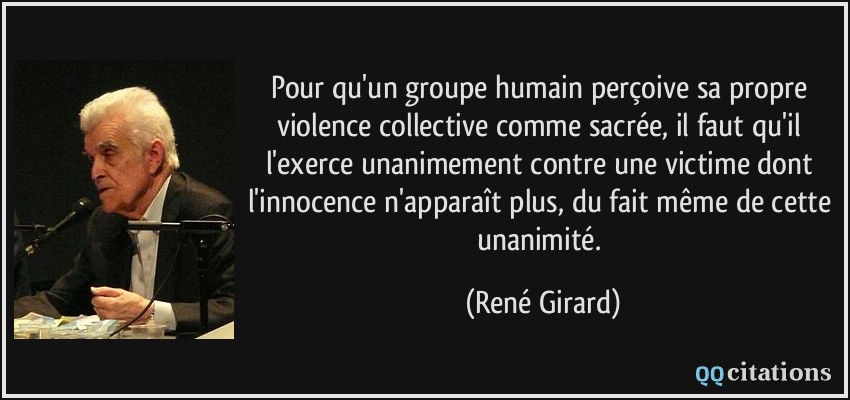 Pour qu'un groupe humain perçoive sa propre violence collective comme sacrée, il faut qu'il l'exerce unanimement contre une victime dont l'innocence n'apparaît plus, du fait même de cette unanimité.  - René Girard