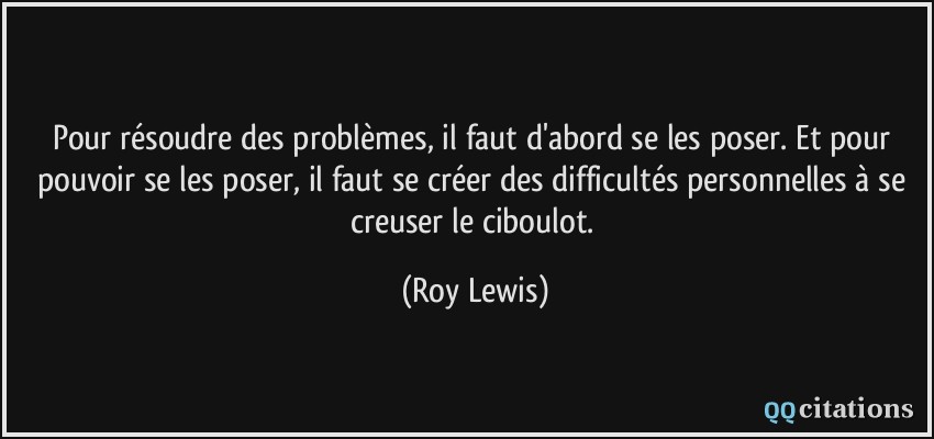 Pour résoudre des problèmes, il faut d'abord se les poser. Et pour pouvoir se les poser, il faut se créer des difficultés personnelles à se creuser le ciboulot.  - Roy Lewis