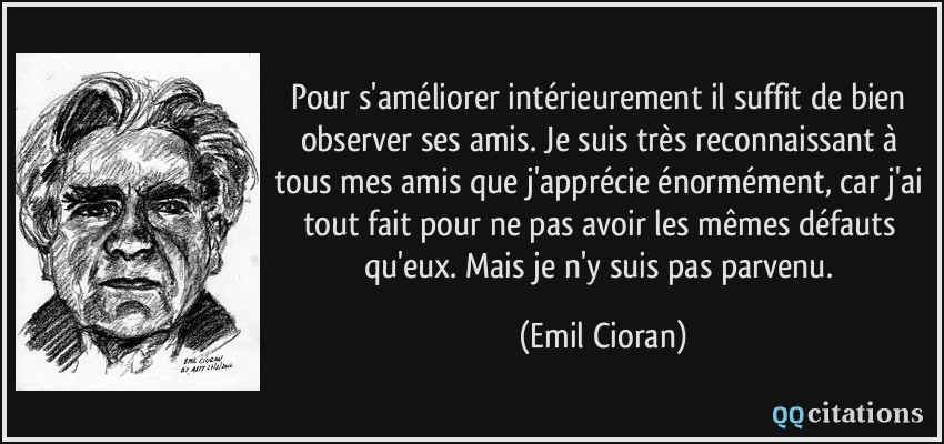 Pour s'améliorer intérieurement il suffit de bien observer ses amis. Je suis très reconnaissant à tous mes amis que j'apprécie énormément, car j'ai tout fait pour ne pas avoir les mêmes défauts qu'eux. Mais je n'y suis pas parvenu.  - Emil Cioran