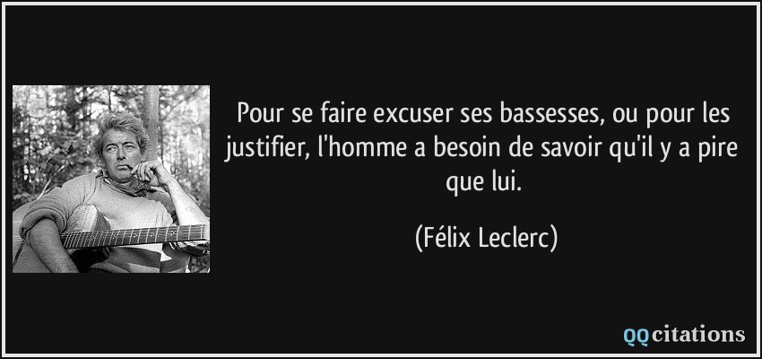 Pour se faire excuser ses bassesses, ou pour les justifier, l'homme a besoin de savoir qu'il y a pire que lui.  - Félix Leclerc