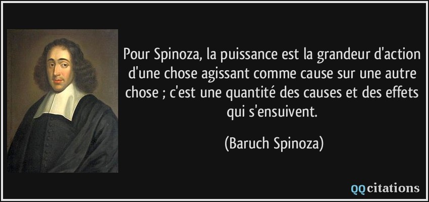 Pour Spinoza, la puissance est la grandeur d'action d'une chose agissant comme cause sur une autre chose ; c'est une quantité des causes et des effets qui s'ensuivent.  - Baruch Spinoza