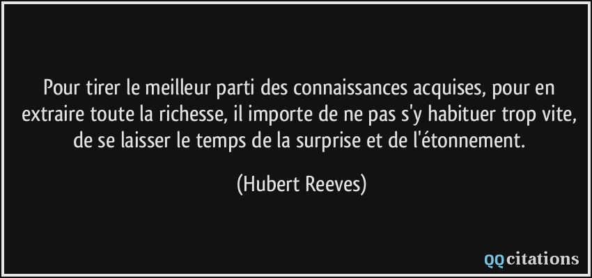 Pour tirer le meilleur parti des connaissances acquises, pour en extraire toute la richesse, il importe de ne pas s'y habituer trop vite, de se laisser le temps de la surprise et de l'étonnement.  - Hubert Reeves