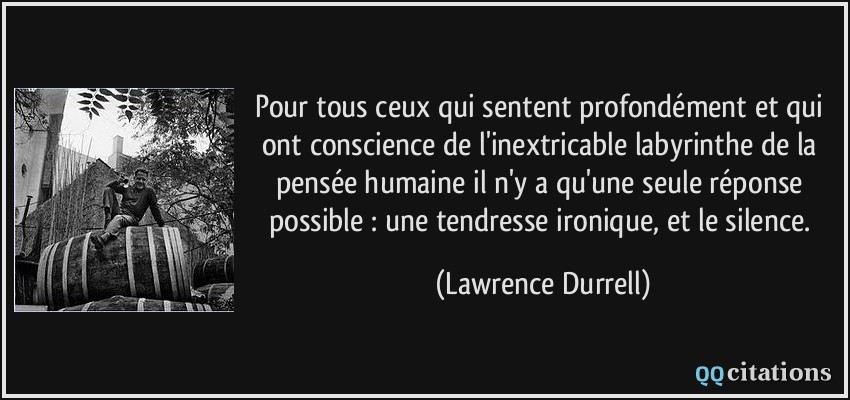 Pour tous ceux qui sentent profondément et qui ont conscience de l'inextricable labyrinthe de la pensée humaine il n'y a qu'une seule réponse possible : une tendresse ironique, et le silence.  - Lawrence Durrell