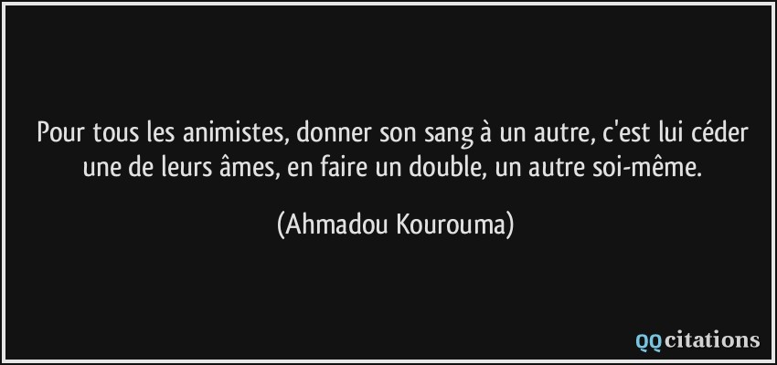 Pour tous les animistes, donner son sang à un autre, c'est lui céder une de leurs âmes, en faire un double, un autre soi-même.  - Ahmadou Kourouma
