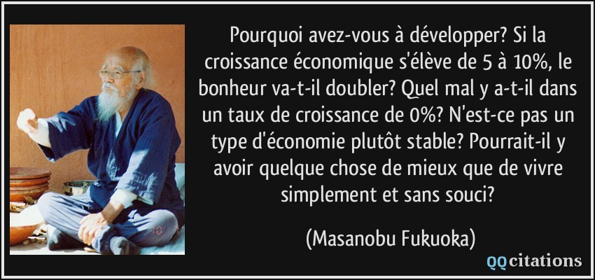 Pourquoi avez-vous à développer? Si la croissance économique s'élève de 5 à 10%, le bonheur va-t-il doubler? Quel mal y a-t-il dans un taux de croissance de 0%? N'est-ce pas un type d'économie plutôt stable? Pourrait-il y avoir quelque chose de mieux que de vivre simplement et sans souci?  - Masanobu Fukuoka