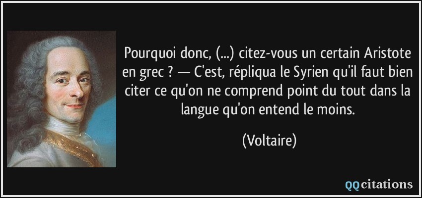 Pourquoi donc, (...) citez-vous un certain Aristote en grec ? — C'est, répliqua le Syrien qu'il faut bien citer ce qu'on ne comprend point du tout dans la langue qu'on entend le moins.  - Voltaire