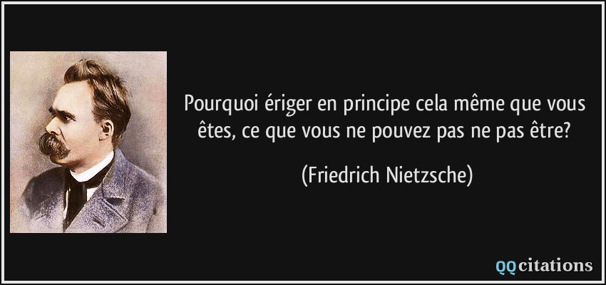 Pourquoi ériger en principe cela même que vous êtes, ce que vous ne pouvez pas ne pas être?  - Friedrich Nietzsche